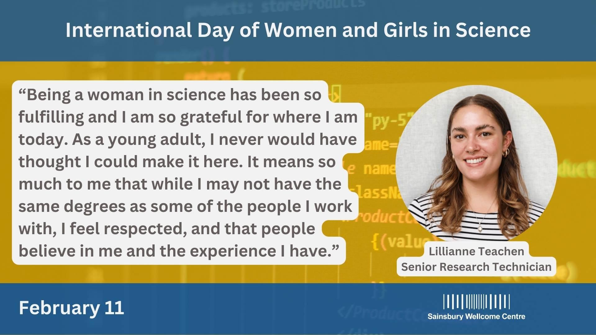 "Being a woman in science has been so fulfilling and I am so grateful for where I am today. As a young adult, I never would have thought I could make it here. It means a lot to me that while I may not have the same degrees as some of the people I work with, I feel respected, and that people believe in me and the experience I have. "